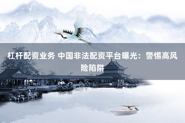 杠杆配资业务 中国非法配资平台曝光：警惕高风险陷阱