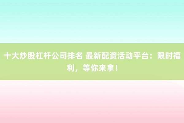 十大炒股杠杆公司排名 最新配资活动平台：限时福利，等你来拿！