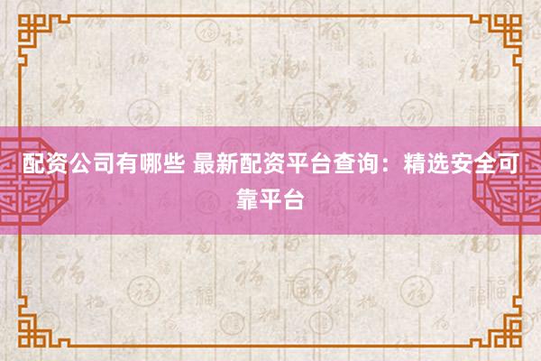 配资公司有哪些 最新配资平台查询：精选安全可靠平台