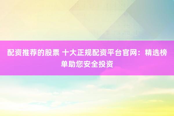 配资推荐的股票 十大正规配资平台官网：精选榜单助您安全投资