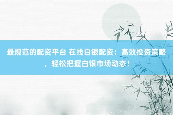 最规范的配资平台 在线白银配资：高效投资策略，轻松把握白银市场动态！