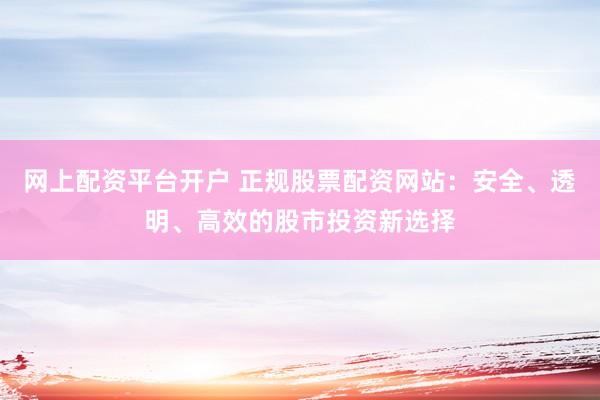 网上配资平台开户 正规股票配资网站：安全、透明、高效的股市投资新选择