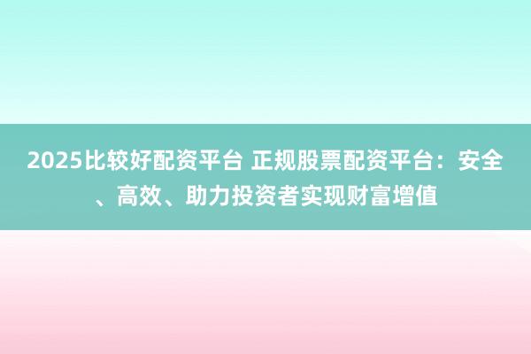 2025比较好配资平台 正规股票配资平台：安全、高效、助力投资者实现财富增值