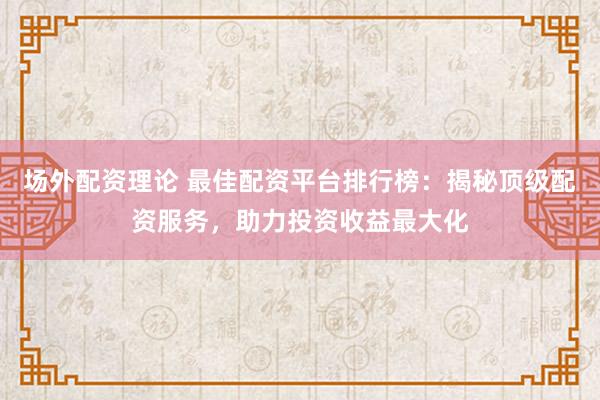 场外配资理论 最佳配资平台排行榜：揭秘顶级配资服务，助力投资收益最大化