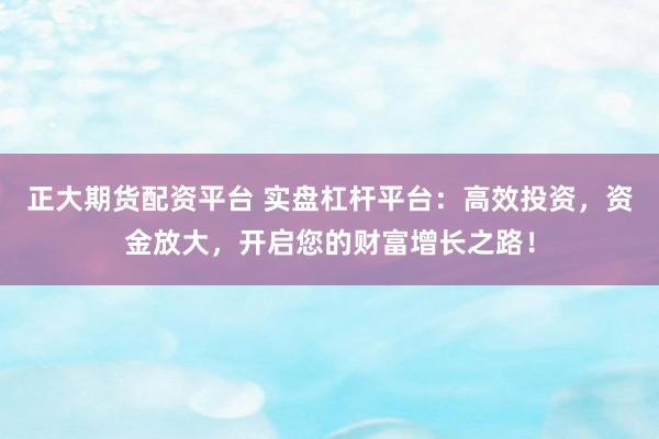 正大期货配资平台 实盘杠杆平台：高效投资，资金放大，开启您的财富增长之路！