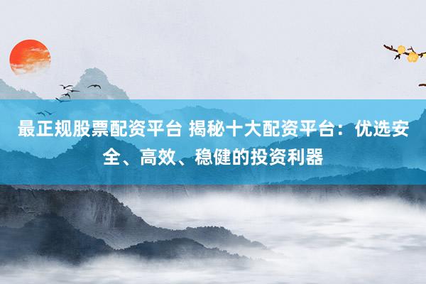 最正规股票配资平台 揭秘十大配资平台：优选安全、高效、稳健的投资利器