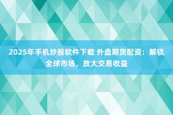 2025年手机炒股软件下载 外盘期货配资：解锁全球市场，放大交易收益