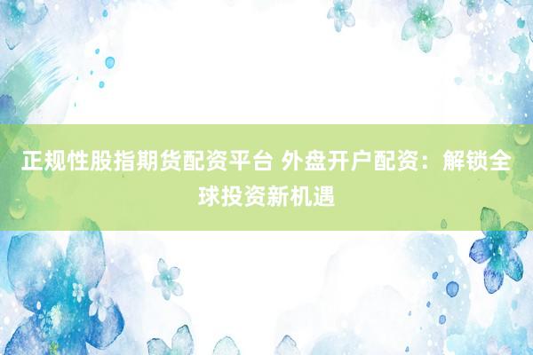 正规性股指期货配资平台 外盘开户配资：解锁全球投资新机遇