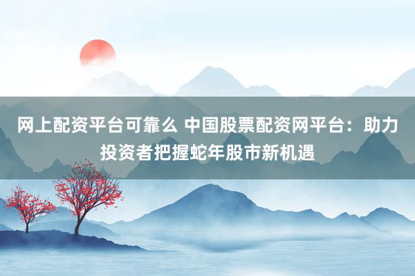 网上配资平台可靠么 中国股票配资网平台：助力投资者把握蛇年股市新机遇