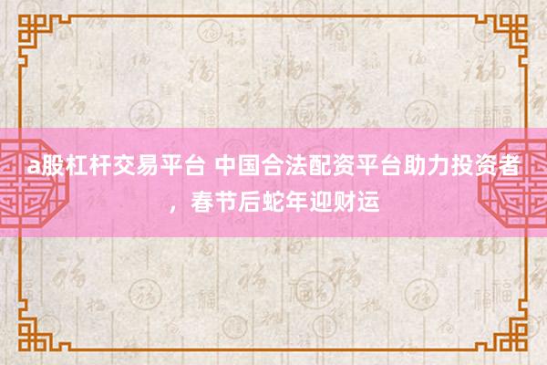 a股杠杆交易平台 中国合法配资平台助力投资者，春节后蛇年迎财运