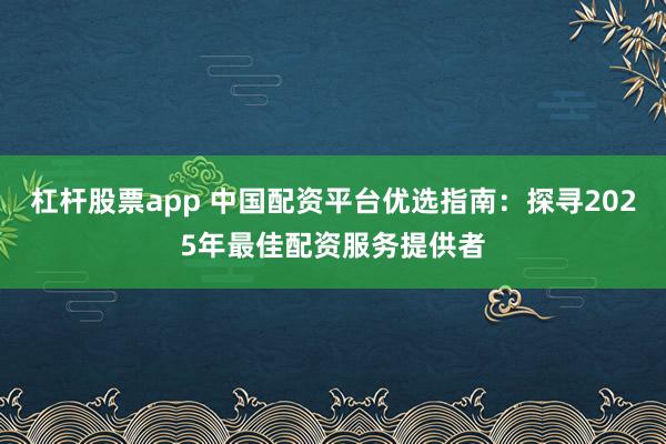 杠杆股票app 中国配资平台优选指南：探寻2025年最佳配资服务提供者