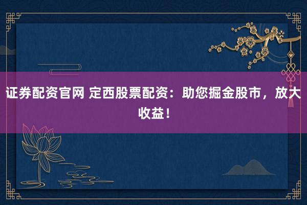 证券配资官网 定西股票配资：助您掘金股市，放大收益！