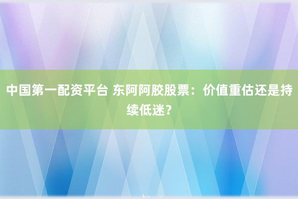 中国第一配资平台 东阿阿胶股票：价值重估还是持续低迷？
