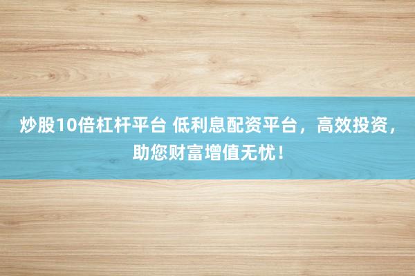 炒股10倍杠杆平台 低利息配资平台，高效投资，助您财富增值无忧！