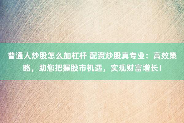 普通人炒股怎么加杠杆 配资炒股真专业：高效策略，助您把握股市机遇，实现财富增长！