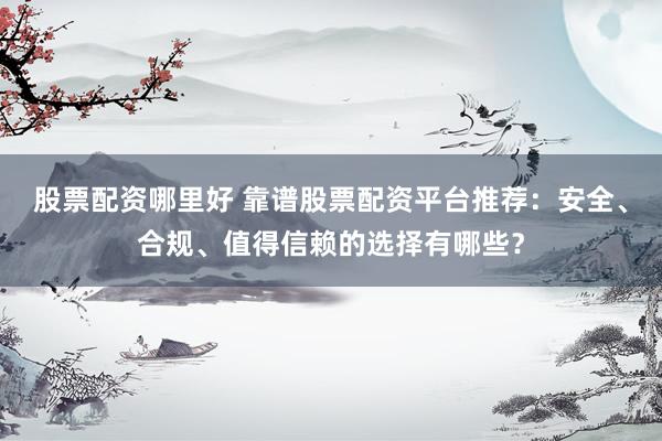 股票配资哪里好 靠谱股票配资平台推荐：安全、合规、值得信赖的选择有哪些？