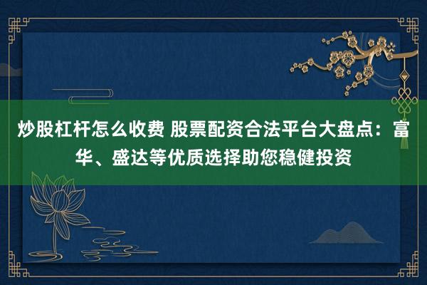 炒股杠杆怎么收费 股票配资合法平台大盘点：富华、盛达等优质选择助您稳健投资