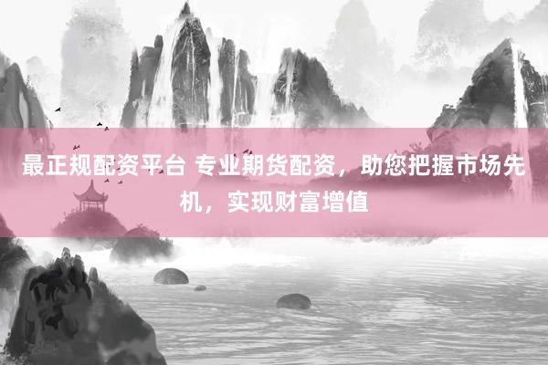 最正规配资平台 专业期货配资，助您把握市场先机，实现财富增值