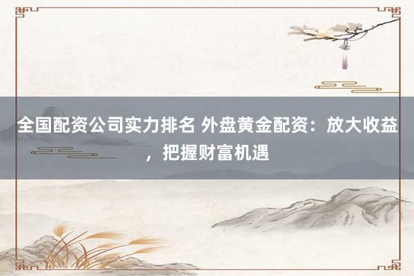 全国配资公司实力排名 外盘黄金配资：放大收益，把握财富机遇