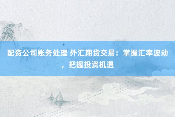 配资公司账务处理 外汇期货交易：掌握汇率波动，把握投资机遇