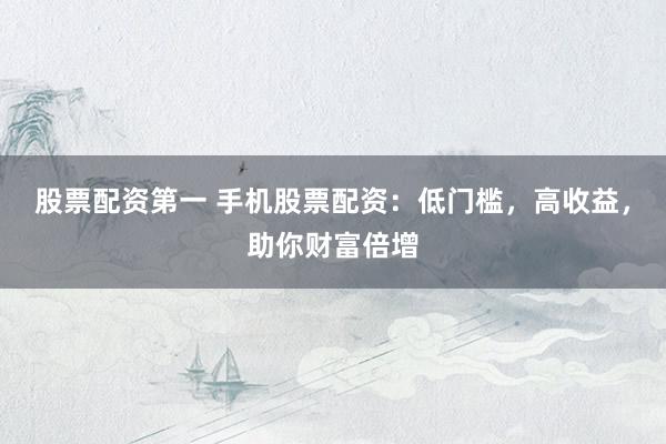 股票配资第一 手机股票配资：低门槛，高收益，助你财富倍增