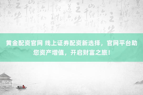 黄金配资官网 线上证券配资新选择，官网平台助您资产增值，开启财富之旅！