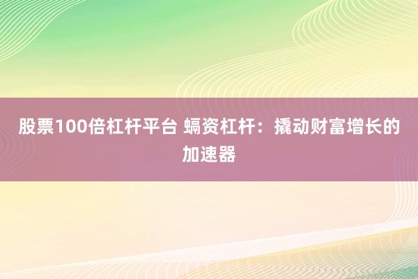 股票100倍杠杆平台 螎资杠杆：撬动财富增长的加速器