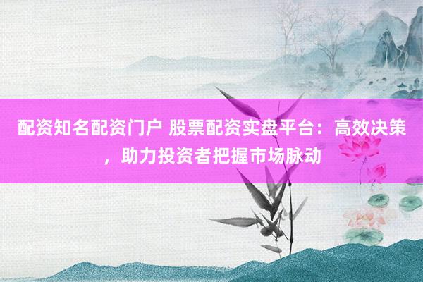 配资知名配资门户 股票配资实盘平台：高效决策，助力投资者把握市场脉动