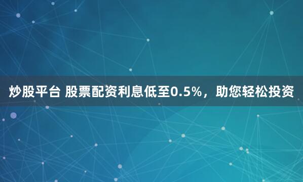炒股平台 股票配资利息低至0.5%，助您轻松投资
