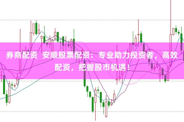 券商配资  安顺股票配资：专业助力投资者，高效配资，把握股市机遇！