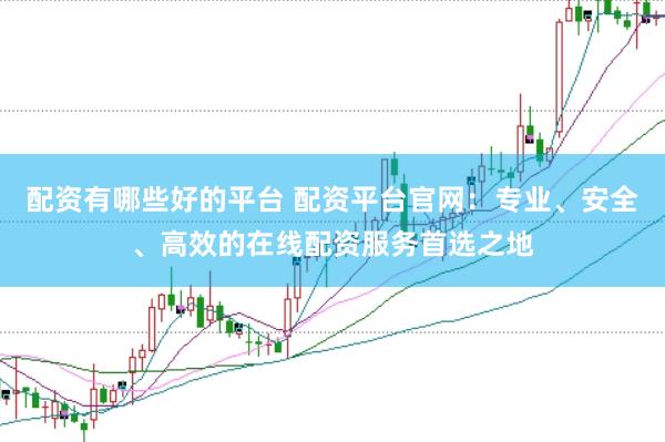 配资有哪些好的平台 配资平台官网：专业、安全、高效的在线配资服务首选之地