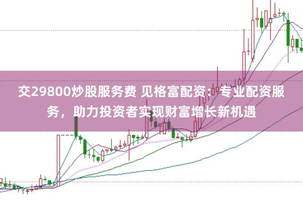 交29800炒股服务费 见格富配资：专业配资服务，助力投资者实现财富增长新机遇