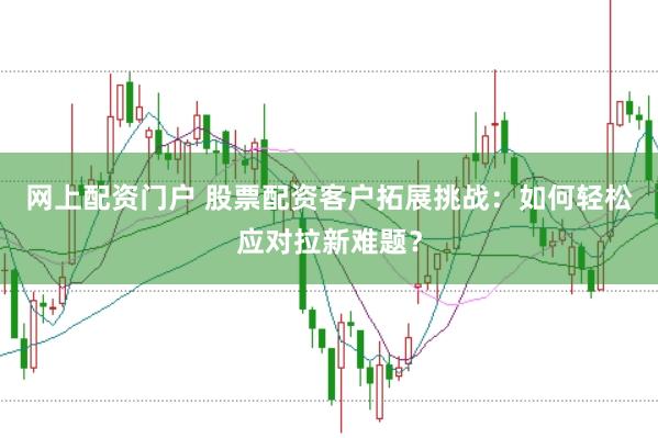 网上配资门户 股票配资客户拓展挑战：如何轻松应对拉新难题？