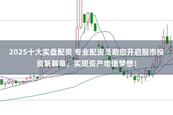 2025十大实盘配资 专业配资员助您开启股市投资新篇章，实现资产增值梦想！