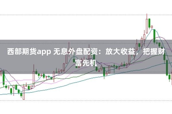 西部期货app 无息外盘配资：放大收益，把握财富先机
