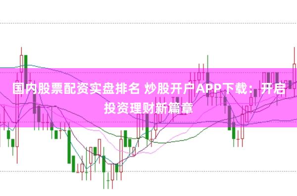 国内股票配资实盘排名 炒股开户APP下载：开启投资理财新篇章