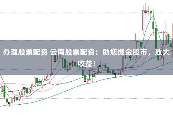 办理股票配资 云南股票配资：助您掘金股市，放大收益！