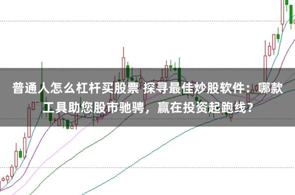 普通人怎么杠杆买股票 探寻最佳炒股软件：哪款工具助您股市驰骋，赢在投资起跑线？