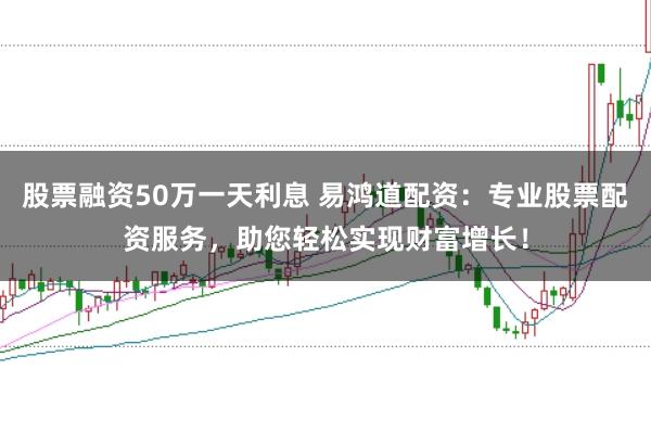 股票融资50万一天利息 易鸿道配资：专业股票配资服务，助您轻松实现财富增长！