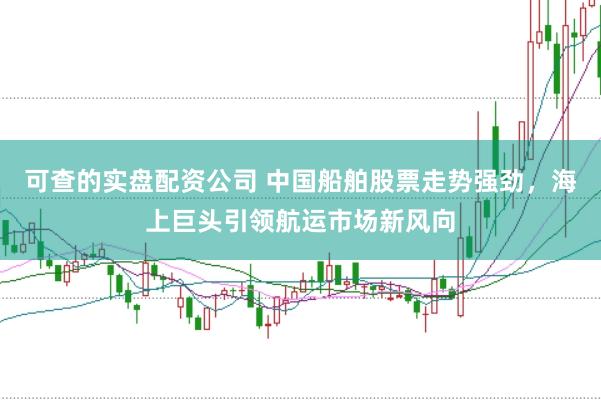 可查的实盘配资公司 中国船舶股票走势强劲，海上巨头引领航运市场新风向