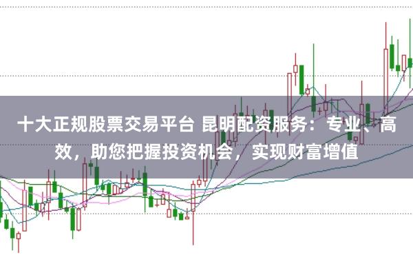 十大正规股票交易平台 昆明配资服务：专业、高效，助您把握投资机会，实现财富增值