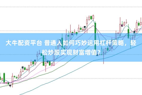 大牛配资平台 普通人如何巧妙运用杠杆策略，轻松炒股实现财富增值？