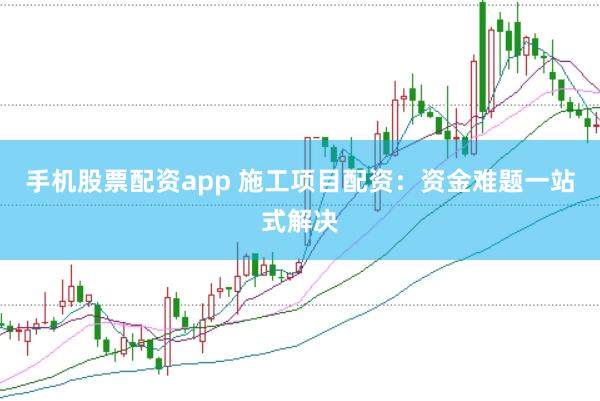 手机股票配资app 施工项目配资：资金难题一站式解决
