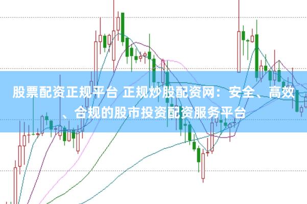 股票配资正规平台 正规炒股配资网：安全、高效、合规的股市投资配资服务平台