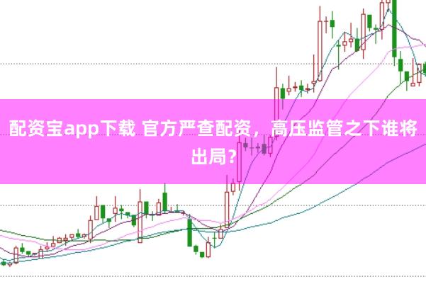 配资宝app下载 官方严查配资，高压监管之下谁将出局？
