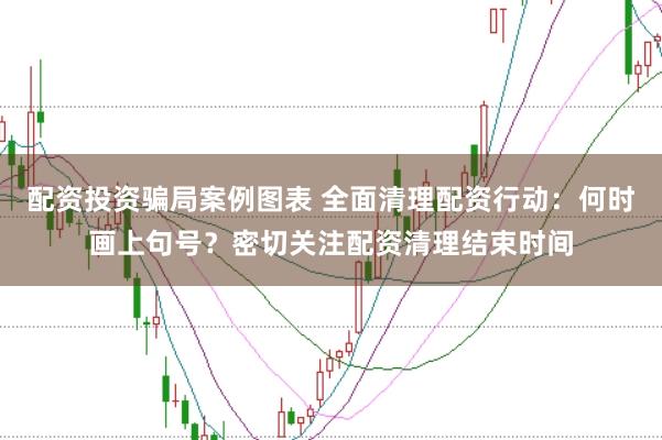 配资投资骗局案例图表 全面清理配资行动：何时画上句号？密切关注配资清理结束时间