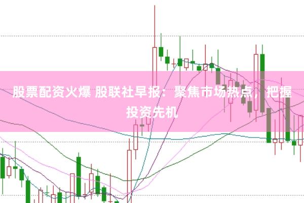股票配资火爆 股联社早报：聚焦市场热点，把握投资先机