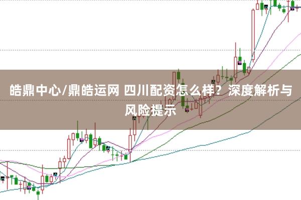 皓鼎中心/鼎皓运网 四川配资怎么样？深度解析与风险提示