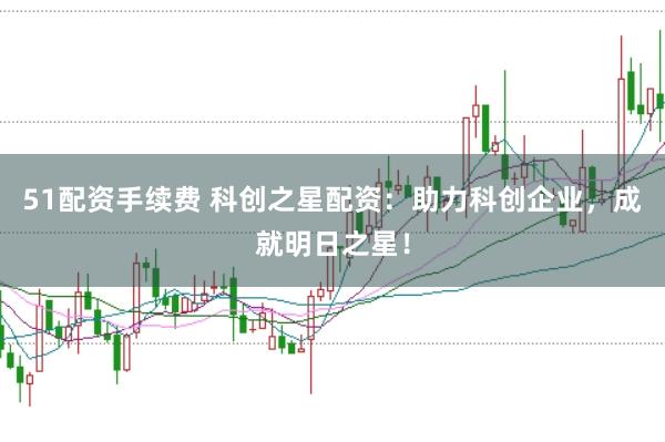 51配资手续费 科创之星配资：助力科创企业，成就明日之星！