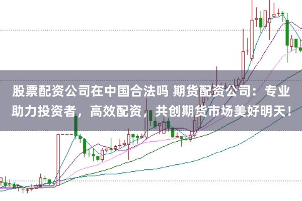 股票配资公司在中国合法吗 期货配资公司：专业助力投资者，高效配资，共创期货市场美好明天！